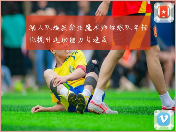 湖人队焕发新生魔术师称球队年轻化提升运动能力与速度