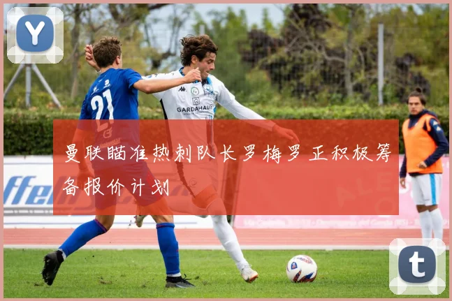 曼联瞄准热刺队长罗梅罗正积极筹备报价计划