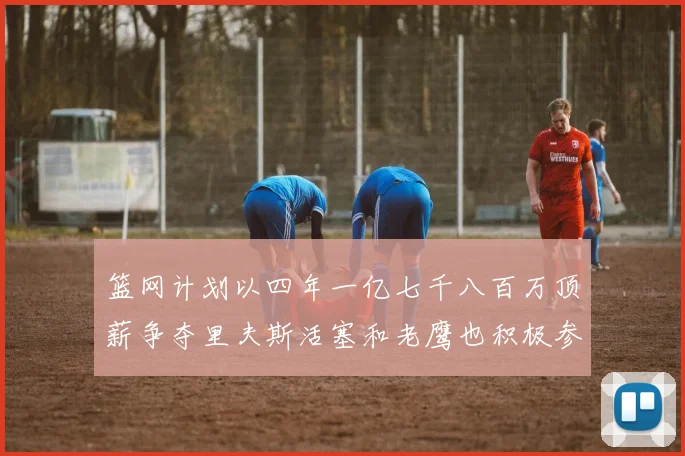 篮网计划以四年一亿七千八百万顶薪争夺里夫斯活塞和老鹰也积极参与竞标