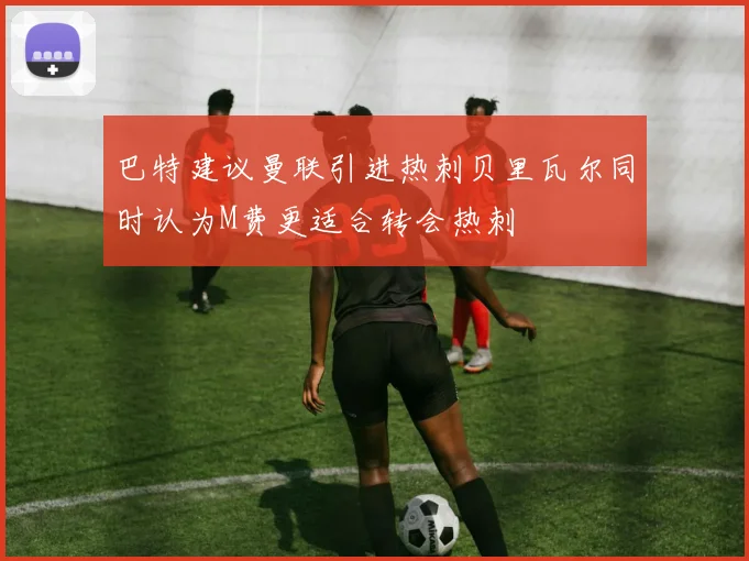 巴特建议曼联引进热刺贝里瓦尔同时认为M费更适合转会热刺
