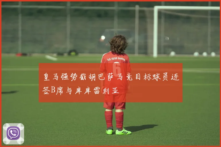 皇马强势截胡巴萨马竞目标球员连签B席与库库雷利亚