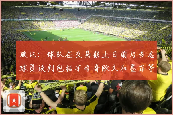 狼记：球队在交易截止日前与多名球员谈判包括字母哥欧文和墨菲等人