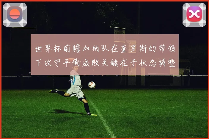 世界杯前瞻加纳队在奎罗斯的带领下攻守平衡成败关键在于状态调整