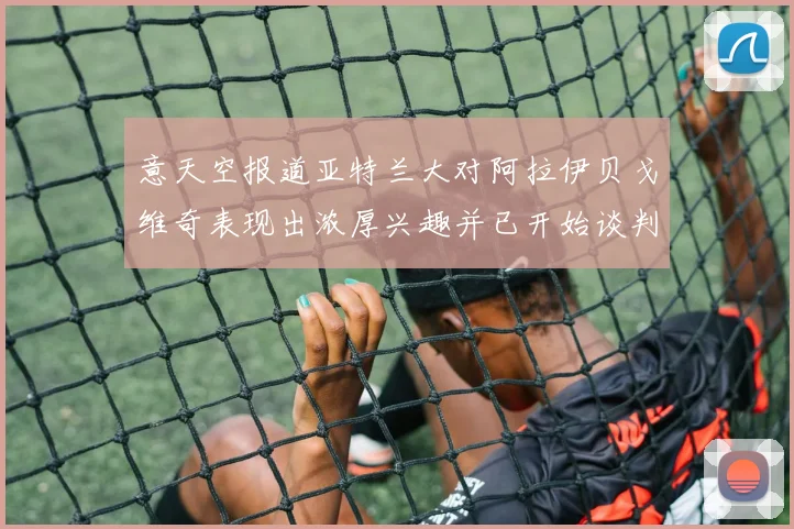 意天空报道亚特兰大对阿拉伊贝戈维奇表现出浓厚兴趣并已开始谈判