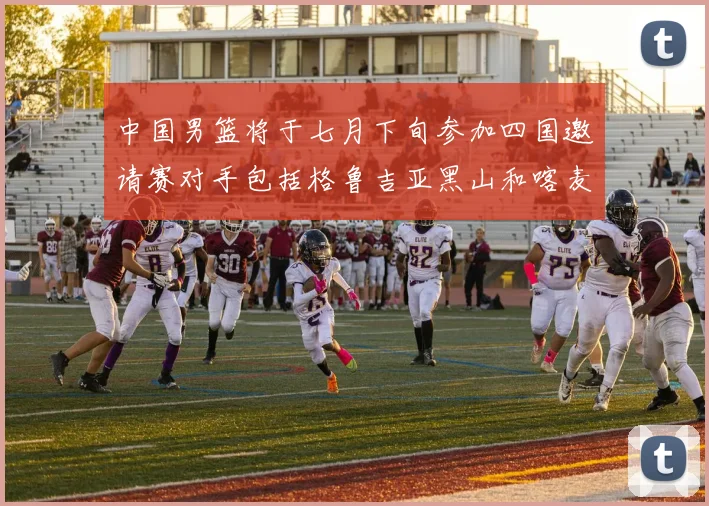中国男篮将于七月下旬参加四国邀请赛对手包括格鲁吉亚黑山和喀麦隆