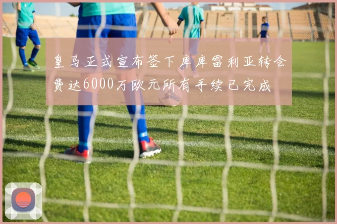 皇马正式宣布签下库库雷利亚转会费达6000万欧元所有手续已完成