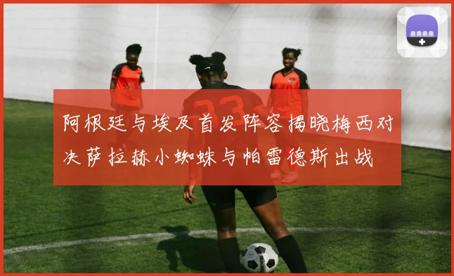 阿根廷与埃及首发阵容揭晓梅西对决萨拉赫小蜘蛛与帕雷德斯出战