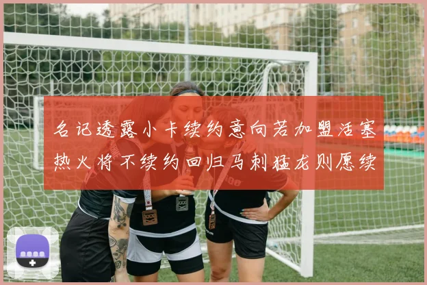 名记透露小卡续约意向若加盟活塞热火将不续约回归马刺猛龙则愿续约